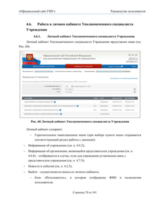 «Официальный сайт ГМУ»                                            Руководство пользователя



    4.6. Работа в личном кабинете Уполномоченного специалиста
    Учреждения
          4.6.1.   Личный кабинет Уполномоченного специалиста Учреждения
      Личный кабинет Уполномоченного специалиста Учреждения представлен ниже (см.
Рис. 60).




        Рис. 60 Личный кабинет Уполномоченного специалиста Учреждения

    Личный кабинет содержит:
        Горизонтальное навигационное меню (при выборе пункта меню открывается
         соответствующий раздел работы с данными):
    Информация об учреждении (см. п. 4.6.2);
    Информация об организации, являющейся представителем учреждения (см. п.
      4.6.8) – отображается в случае, если для учреждения установлена связь с
      представителем учреждения (см. п. 4.7.5);
    Новости и события (см. п. 4.2.5);
    Выйти – осуществляется выход из личного кабинета.
        блок «Пользователь»,       в     котором    отображены   ФИО   и   полномочия
         пользователя;


                                         Страница 70 из 341
 