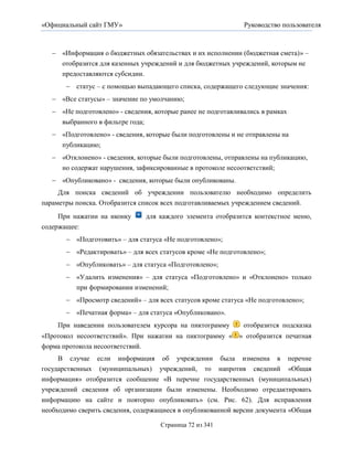 «Официальный сайт ГМУ»                                         Руководство пользователя



    «Информация о бюджетных обязательствах и их исполнении (бюджетная смета)» –
     отобразится для казенных учреждений и для бюджетных учреждений, которым не
     предоставляются субсидии.
        статус – с помощью выпадающего списка, содержащего следующие значения:
    «Все статусы» – значение по умолчанию;
    «Не подготовлено» - сведения, которые ранее не подготавливались в рамках
     выбранного в фильтре года;
    «Подготовлено» - сведения, которые были подготовлены и не отправлены на
      публикацию;
    «Отклонено» - сведения, которые были подготовлены, отправлены на публикацию,
     но содержат нарушения, зафиксированные в протоколе несоответствий;
    «Опубликовано» - сведения, которые были опубликованы.
     Для поиска сведений об учреждении пользователю необходимо определить
параметры поиска. Отобразится список всех подготавливаемых учреждением сведений.
     При нажатии на иконку      для каждого элемента отобразится контекстное меню,
содержащее:
        «Подготовить» – для статуса «Не подготовлено»;
        «Редактировать» – для всех статусов кроме «Не подготовлено»;
        «Опубликовать» – для статуса «Подготовлено»;
        «Удалить изменения» – для статуса «Подготовлено» и «Отклонено» только
         при формировании изменений;
        «Просмотр сведений» – для всех статусов кроме статуса «Не подготовлено»;
        «Печатная форма» – для статуса «Опубликовано».
    При наведении пользователем курсора на пиктограмму         отобразится подсказка
«Протокол несоответствий». При нажатии на пиктограмму « » отобразится печатная
форма протокола несоответствий.
     В случае если информация об учреждении была изменена в перечне
государственных (муниципальных) учреждений, то напротив сведений «Общая
информация» отобразится сообщение «В перечне государственных (муниципальных)
учреждений сведения об организации были изменены. Необходимо отредактировать
информацию на сайте и повторно опубликовать» (см. Рис. 62). Для исправления
необходимо сверить сведения, содержащиеся в опубликованной версии документа «Общая

                                     Страница 72 из 341
 