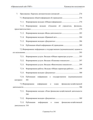 «Официальный сайт ГМУ»                                                                                 Руководство пользователя



        7.     Приложение. Перечень автоматических контролей .......................................... 274

               7.1. Формирование общей информации об учреждении .................................... 274

               7.1.1. Формирование вкладки «Общая информация» ..................................... 274

               7.1.2. Формирование                    вкладки          «Сведения            об      учредителе,            филиалах,
    представительствах» ......................................................................................................... 279

               7.1.3. Формирование вкладки «Виды деятельности» ..................................... 283

               7.1.4. Формирование вкладки «Правовой акт» ................................................ 284

               7.1.5. Формирование вкладки «Документы» ................................................... 286

               7.1.6. Публикация общей информации об учреждении .................................. 289

               7.2. Формирование информации о государственном (муниципальном) задании и
 его исполнении ...................................................................................................................... 293

               7.2.1. Формирование услуги. Вкладка «Общие параметры услуги» ............. 293

               7.2.2. Формирование услуги. Вкладка «Плановые показатели» .................... 297

               7.2.3. Формирование услуги. Вкладка «Фактические показатели» ............... 299

               7.2.4. Формирование работы. Вкладка «Общие параметры работы»............ 299

               7.2.5. Формирование вкладки «Документы» ................................................... 300

               7.2.6. Публикация                  информации              о       государственном              (муниципальном)
    контракте              301

               7.3. Формирование                 информации                о       плане          финансово-хозяйственной
 деятельности.......................................................................................................................... 304

               7.3.1. Формирование вкладки «План финансово-хозяйственной деятельности
                           304

               7.3.2. Формирование вкладки «Документы» ................................................... 309

               7.3.3. Публикация                   информации                 о    плане          финансово-хозяйственной
    деятельности 310


                                                            Страница 8 из 341
 