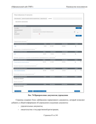 «Официальный сайт ГМУ»                                       Руководство пользователя




                  Рис. 74 Прикрепление документов учреждения

     Страница содержит блок «Добавление нормативного документа», который позволяет
добавить к общей информации об учреждении следующие документы:
        учредительные документы;
        свидетельства о государственной регистрации;


                                    Страница 83 из 341
 