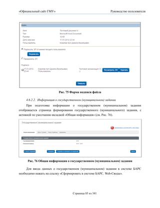 «Официальный сайт ГМУ»                                       Руководство пользователя




                          Рис. 75 Форма подписи файла

    4.6.2.2. Информация о государственном (муниципальном) задании
     При подготовке информации о государственном (муниципальном) задании
отображается страница формирования государственного (муниципального) задания, с
активной по умолчанию вкладкой «Общая информация» (см. Рис. 76).




     Рис. 76 Общая информация о государственном (муниципальном) задании

     Для ввода данных о государственном (муниципальном) задании в системе БАРС
необходимо нажать на ссылку «Сформировать в системе БАРС. Web-Своды».




                                   Страница 85 из 341
 