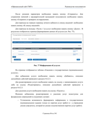 «Официальный сайт ГМУ»                                        Руководство пользователя



     После указания параметров необходимо нажать кнопку «Сохранить». Для
сохранения значений с предварительной валидацией пользователю необходимо нажать
кнопку «Сохранить и проверить на нарушения».
     Для перехода на главную страницу личного кабинета к списку сведений необходимо
нажать кнопку «К списку сведений».
     Для перехода на вкладку «Часть 1 (услуги)» необходимо нажать кнопку «Далее». В
результате отобразится страница формирования данных об услугах (см. Рис. 77).




                          Рис. 77 Информация об услугах

     На странице отображается таблица «Сведения о государственных (муниципальных)
услугах».
     Для добавления услуги необходимо нажать кнопку «Добавить», описание
дальнейших действий приведено в разделе 4.6.2.3.
     Для редактирования услуги необходимо нажать на ссылку с наименованием услуги
либо на ссылку «Редактировать», описание дальнейших действий приведено в
разделе 4.6.2.3.
     Для удаления услуги необходимо нажать на ссылку «Удалить».
     Функции добавления, редактирования и        удаления   услуг   недоступны   для
федеральных учреждений в следующих случаях:
        Установлена возможность формировать информацию о государственном
         (муниципальном) задании только из перечня услуг (работ) и у учреждения
         указан учредитель, который не указан в ведомственном перечне услуг (работ).



                                    Страница 86 из 341
 