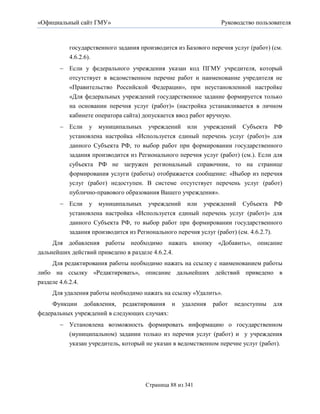 «Официальный сайт ГМУ»                                          Руководство пользователя



          государственного задания производится из Базового перечня услуг (работ) (см.
          4.6.2.6).
        Если у федерального учреждения указан код ПГМУ учредителя, который
         отсутствует в ведомственном перечне работ и наименование учредителя не
         «Правительство Российской Федерации», при неустановленной настройке
         «Для федеральных учреждений государственное задание формируется только
         на основании перечня услуг (работ)» (настройка устанавливается в личном
         кабинете оператора сайта) допускается ввод работ вручную.
        Если    у   муниципальных    учреждений    или   учреждений    Субъекта   РФ
          установлена настройка «Используется единый перечень услуг (работ)» для
          данного Субъекта РФ, то выбор работ при формировании государственного
          задания производится из Регионального перечня услуг (работ) (см.). Если для
          субъекта РФ не загружен региональный справочник, то на странице
          формирования услуги (работы) отображается сообщение: «Выбор из перечня
          услуг (работ) недоступен. В системе отсутствует перечень услуг (работ)
          публично-правового образования Вашего учреждения».
        Если у муниципальных учреждений или учреждений Субъекта РФ
         установлена настройка «Используется единый перечень услуг (работ)» для
          данного Субъекта РФ, то выбор работ при формировании государственного
          задания производится из Регионального перечня услуг (работ) (см. 4.6.2.7).
     Для добавления работы необходимо нажать кнопку «Добавить», описание
дальнейших действий приведено в разделе 4.6.2.4.
     Для редактирования работы необходимо нажать на ссылку с наименованием работы
либо на ссылку «Редактировать», описание дальнейших действий приведено в
разделе 4.6.2.4.
    Для удаления работы необходимо нажать на ссылку «Удалить».
     Функции добавления, редактирования и          удаления   работ   недоступны   для
федеральных учреждений в следующих случаях:
        Установлена возможность формировать информацию о государственном
         (муниципальном) задании только из перечня услуг (работ) и у учреждения
         указан учредитель, который не указан в ведомственном перечне услуг (работ).




                                     Страница 88 из 341
 