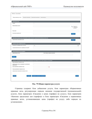 «Официальный сайт ГМУ»                                      Руководство пользователя




                         Рис. 79 Общие параметры услуги

     Страница содержит блок добавления услуги, блок параметров «Нормативные
правовые акты, регулирующие порядок оказания государственной (муниципальной)
услуги», блок параметров «Сведения о ценах (тарифах) на услугу», блок параметров
«Значение предельных цен (тарифов)» и блок параметров «Сведения о нормативных
правовых актах, устанавливающих цены (тарифы) на услугу либо порядок их
установления».



                                   Страница 90 из 341
 