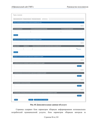 «Официальный сайт ГМУ»                                       Руководство пользователя




                   Рис. 83 Дополнительные данные об услуге

     Страница содержит блок параметров «Порядок информирования потенциальных
потребителей муниципальной услуги», блок параметров «Порядок контроля за

                                 Страница 96 из 341
 