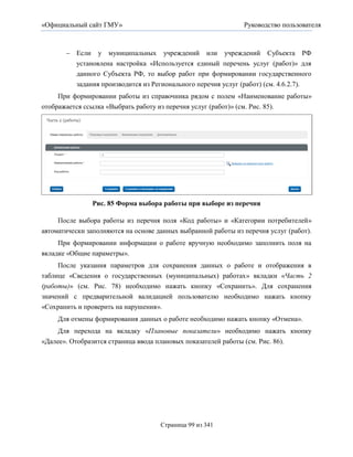 «Официальный сайт ГМУ»                                           Руководство пользователя



        Если у муниципальных учреждений или учреждений Субъекта РФ
         установлена настройка «Используется единый перечень услуг (работ)» для
         данного Субъекта РФ, то выбор работ при формировании государственного
         задания производится из Регионального перечня услуг (работ) (см. 4.6.2.7).
     При формировании работы из справочника рядом с полем «Наименование работы»
отображается ссылка «Выбрать работу из перечня услуг (работ)» (см. Рис. 85).




                Рис. 85 Форма выбора работы при выборе из перечня

     После выбора работы из перечня поля «Код работы» и «Категории потребителей»
автоматически заполняются на основе данных выбранной работы из перечня услуг (работ).
     При формировании информации о работе вручную необходимо заполнить поля на
вкладке «Общие параметры».
     После указания параметров для сохранения данных о работе и отображения в
таблице «Сведения о государственных (муниципальных) работах» вкладки «Часть 2
(работы)» (см. Рис. 78) необходимо нажать кнопку «Сохранить». Для сохранения
значений с предварительной валидацией пользователю необходимо нажать кнопку
«Сохранить и проверить на нарушения».
     Для отмены формирования данных о работе необходимо нажать кнопку «Отмена».
     Для перехода на вкладку «Плановые показатели» необходимо нажать кнопку
«Далее». Отобразится страница ввода плановых показателей работы (см. Рис. 86).




                                      Страница 99 из 341
 