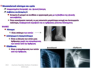 Μυοσκελετικό σύστημα και υγεία
    Ισορροπημένη διατροφή και φυσική άσκηση
    Ασβέστιο και βιταμίνη D
        Βιταμίνη D μπορεί να συνθέσει ο οργανισμός μας με τη βοήθεια της ηλιακής
        ακτινοβολίας
        Όταν ασκούμαστε τακτικά, οι μυς αποκτούν μεγαλύτερη αντοχή και λειτουργούν
        καλύτερα, διαφορετικά ατροφούν και οι αρθρώσεις γίνονται δύσκαμπτες
ΒΛΑΒΕΣ
    Κάταγμα
          Είναι σπάσιμο των οστών
    Διάστρεμμα ή στραμπούληγμα
         Είναι η κάκωση των ιστών μιας
         άρθρωσης χωρίς την απομάκρυνση
         των οστών από την άρθρωση
    Εξάρθρωση
                                                  φυσιολογικό              εξάρθρωση
         Είναι η απομάκρυνση των οστών
         από την άρθρωση




   2012   Δημήτρης Καρατζάς, Βιολόγος-Υποψήφιος
                       Διδάκτορας
 