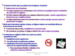 Το ζυγωτό κινείται προς την μήτρα ενώ ταυτόχρονα διαιρείται
   Εμφυτεύεται στο ενδομήτριο
   Τα παχιά τοιχώματα του ενδομητρίου είναι πλούσια σε αιμοφόρα αγγεία και βοηθούν
   την ανάπτυξη του εμβρύου
   Επί δέκα περίπου εβδομάδες του παρέχουν θρεπτικές ουσίες , κατόπιν σχηματίζεται ο
   πλακούντας και ο ομφάλιος λώρος
   Το έμβρυο βρίσκεται μέσα στον αμνιακό σάκο ο οποίος περιέχει αμνιακό υγρό που
   προστατεύει το έμβρυο
Μετά από εννέα μήνες περίπου κύησης, το έμβρυο παίρνει την κατάλληλη θέση και
είναι έτοιμο για τον τοκετό
    Ο αμνιακός σάκος σπάει, αποβάλλεται το αμνιακό υγρό
    Με συσπάσεις της μήτρας το έμβρυο ωθείται έξω από το σώμα της μητέρας

Η ανάπτυξη του εμβρύου αλλά και η υγεία της εγκύου
επηρεάζονται από:
    Περιβαλλοντικούς παράγοντες:
    Τον τρόπο ζωής της μέλλουσας μητέρας
    Ο θηλασμός είναι πολύ σημαντικός για την
    υγεία και την ομαλή ανάπτυξη του βρέφους
         Όσο περισσότερο θηλάζει το βρέφος τόσο
         αυξάνεται η έκκριση γάλακτος
                               Δημήτρης Καρατζάς, Βιολόγος-Υποψήφιος
 2012
                                            Διδάκτορας
 