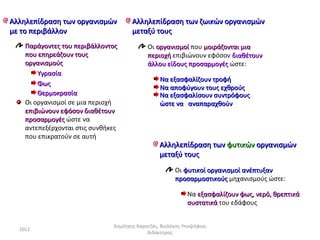 Αλληλεπίδραση των οργανισμών          Αλληλεπίδραση των ζωικών οργανισμών
με το περιβάλλον                      μεταξύ τους
    Παράγοντες του περιβάλλοντος            Οι οργανισμοί που μοιράζονται μια
    που επηρεάζουν τους                     περιοχή επιβιώνουν εφόσον διαθέτουν
    οργανισμούς                             άλλου είδους προσαρμογές ώστε:
        Υγρασία
                                                 Να εξασφαλίζουν τροφή
        Φως
                                                 Να αποφύγουν τους εχθρούς
        Θερμοκρασία                              Να εξασφαλίσουν συντρόφους
    Οι οργανισμοί σε μια περιοχή                 ώστε να αναπαραχθούν
    επιβιώνουν εφόσον διαθέτουν
    προσαρμογές ώστε να
    αντεπεξέρχονται στις συνθήκες
    που επικρατούν σε αυτή
                                                 Αλληλεπίδραση των φυτικών οργανισμών
                                                 μεταξύ τους
                                                       Οι φυτικοί οργανισμοί ανέπτυξαν
                                                       προσαρμοστικούς μηχανισμούς ώστε:

                                                            Να εξασφαλίζουν φως, νερό, θρεπτικά
                                                            συστατικά του εδάφους


                               Δημήτρης Καρατζάς, Βιολόγος-Υποψήφιος
  2012
                                            Διδάκτορας
 