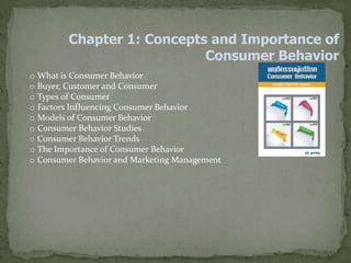 Chapter 1: Concepts and Importance of
                           Consumer Behavior
o What is Consumer Behavior
o Buyer, Customer and Consumer
o Types of Consumer
o Factors Influencing Consumer Behavior
o Models of Consumer Behavior
o Consumer Behavior Studies
o Consumer Behavior Trends
o The Importance of Consumer Behavior
o Consumer Behavior and Marketing Management
 