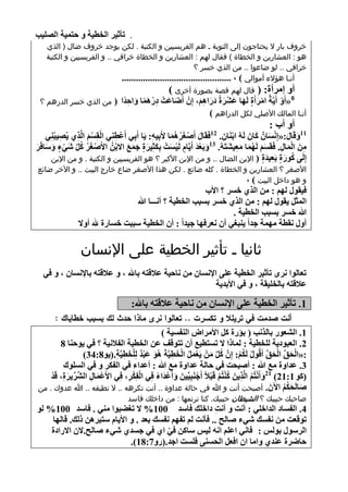 ‫. رأص١و اٌقط١خ ٚ ؽزّ١خ اٌٍٖ١ت‬
        ‫خروف بار ال يحتاجون إلى التوبة ـ هم الفريسيين و الكتبة . لكن يوجد خروف ضال ( الذي‬
        ‫هو : العشارين و الخطاة ) فقال لهم : العشارين و الخطاة خرافي .. و الفريسيين و الكتبة‬
                                                               ‫خرافي .. لو ضاعوا .. من الذي خسر ؟‬
                                 ‫أنـا هؤالء أموالي ) ، ..............................................‬
                                                       ‫أٚ ئِوأح: ( قال لهم قصة بصورة أخرى )‬
     ‫من الذي خسر الدرهم ؟‬         ‫8«أَٚ أَ٠َّخُ اِوأَح ٌَٙب ػْوحُ كهاُ٘، ئِْْ أَٙبػَذْ كهّ٘ب ٚاؽلًا (‬
                                       ‫ِْ ًَ َ ِ‬      ‫َ‬         ‫ْ َ ٍ َ َ ْ َ ََ َِ‬             ‫ْ‬
                                                                   ‫أنـا المالك األصلي لكل الدراهم )‬
                                                                                               ‫أٚ أة :‬
     ‫11ٚلَبي:«ئَِٔبٌْة وبَْ ٌَُٗ اثَٕبْ. 21فَمَبي إَٔغوُّ٘ب ٤َثِ١ٗ: ٠َب أَثِٟ أَػْطِٕٟ اٌمَُِ اٌَّنٞ ٠ُٖ١جُِٕٟ‬
           ‫ِ‬    ‫ْ َْ ِ‬            ‫ِ‬              ‫ِ‬       ‫َ ْ َُ َ‬            ‫ْ ِ‬           ‫َ َ ْ َ َ‬
 ‫ٕغو وً َّٟء ٍٚبفَو‬
 ‫ْ َ ُ ُ َّ ْ ٍ َ َ َ‬      ‫َِٓ اٌّبي. فَمََُ ٌَُّٙب ِؼ١ْزَُٗ. 31ٚثَؼل أَ٠َّبَ ٌَ١َذْ ثىضِ١وح عّغ االثُْٓ ا٤َ‬
                                       ‫َ َْ ٍ ْ َ َِ َ ٍ َ َ َ‬                 ‫ََ َ َِ َ‬              ‫ِ َْ ِ‬
       ‫ئٌَِٝ وٛهح ثَؼ١لح ( اإلين الضال .. و من اإلبن األكبر ؟ هو الفريسيين و الكتبة . و من اإلبن‬
                                                                                               ‫ٍ‬ ‫ُ َ ٍ ِ َ‬
     ‫األصغر ؟ العشارين و الخطاة . كله ضائع . لكن هذا األصغر ضاع خارج البيت .. و األخر ضائع‬
                                                                        ‫و هو داخل البيت ) ،‬
                                                              ‫ف١مٛي ٌُٙ : ِٓ اٌنٞ فَو ؟ ا٤ة‬
                                      ‫اٌّضً ٠مٛي ٌُٙ : ِٓ اٌنٞ فَو ثَجت اٌقط١خ ؟ أٔـــب هللا‬
                                                                      ‫هللا فَو ثَجت اٌقط١خ .‬
                    ‫أٚي ٔمطخ ِّٙخ علاً ٠ٕجغٟ أْ ٔؼوفٙب ع١لاً : أْ اٌقط١خ ٍججذ فَبهح هلل أٚال‬

                     ‫ثانيا ـ تأثير الخطية على اإلنسان‬
       ‫رؼبٌٛا ٔوٜ رأص١و اٌقط١خ ػٍٝ اإلَٔبْ ِٓ ٔبؽ١خ ػاللزٗ ثبهلل ، ٚ ػاللزٗ ثبإلَٔبْ ، ٚ فٟ‬
                                                               ‫ػاللزٗ ثبٌقٍ١مخ ، ٚ فٟ ا٤ثل٠خ‬

                                         ‫1. رأص١و اٌقط١خ ػٍٝ اإلَٔبْ ِٓ ٔبؽ١خ ػاللزٗ ثبهلل:‬
           ‫أنت صدمت في تريمال و تكسرت .. تعالوا نرى ماذا حدث لك ةسةب خطاياك :‬
                                                 ‫1. اٌْؼٛه ثبٌنٔت ( ثإهح وً ا٤ِواٗ إٌفَ١خ )‬
             ‫2. اٌؼجٛك٠خ ٌٍقط١خ : ٌّبما ال رَزط١غ أْ رزٛلف ػٓ اٌقط١خ اٌفالٔ١خ ؟ فٟ ٠ٛؽٕب 8‬
                     ‫:«اٌؾك اٌؾك أَلُٛي ٌَىُ: ئَِّْ وً ِْٓ ٠َؼًّ اٌقط١َّخَ ُ٘ٛ ػجل ٌٍِقط١َّخ.(٠ٛ8:43)‬
                                ‫َ َ ْ ٌة ْ َ ِ ِ‬     ‫ُ َّ َ ْ َ ُ ْ َ ِ‬            ‫ُ ُْ‬         ‫ْ َ َّ ْ َ َّ‬
              ‫3. ػلاٚح ِغ هللا : إٔجؾذ فٟ ؽبٌخ ػلاٚح ِغ هللا : أػلاء فٟ اٌفىو ٚ فٟ اٌٍَٛن‬
         ‫(وٛ 1:12) 12ٚأَٔزُُ اٌَّن٠َٓ وٕزُُ لَجالً أَعَٕج١ِّ١َٓ ٚأَػلَاء فٟ اٌفىو، فٟ ا٤َػّبي اٌِّْو٠وح، لَل‬
         ‫ِّ َ ِ ْ‬       ‫ْ َ ِ‬    ‫َ ْ ً ِ ِْْ ِ ِ‬             ‫َ ْ ُ ِ ُْ ْ ْ ْ ِ‬
     ‫ٕبٌَؾىُ ا٢َْ . أصبحت أنت و هللا في حالة عداوة .. أنت تكرهه .. ال تطيقه .. هللا عدوك . من‬          ‫َ َ ُُ‬
                                       ‫صاحبك حبيبك ؟ الشيطان حبيبك. كنا نرنمها : من داخلك فاسد‬
     ‫4. اٌفَبك اٌلافٍٟ : أٔذ ٚ أٔذ كافٍه فبٍل 001% ال رغٚجٛا ِٕٟ . فبٍل 001% ٌٛ‬
                                                            ‫ِ‬
         ‫رٛلؼذ ِٓ ٔفَه ّٟء ٕبٌؼ .. فأٔذ ٌُ رفُٙ ٔفَه ثؼل . ٚ ا٤٠بَ ٍزجو٘ٓ مٌه. لبٌٙب‬
         ‫اٌوٍٛي ثٌٌٛ : فبٟٔ اػٍُ أٗ ٌ١ٌ ٍبوٓ فٟ اٞ فٟ عَلٞ ّٟء ٕبٌؼ.الْ االهاكح‬
                                             ‫ّ‬
                                 ‫ؽبٙوح ػٕلٞ ٚاِب اْ افؼً اٌؾَٕٝ فٍَذ اعل.(هٚ7:81).‬
‫11‬
 