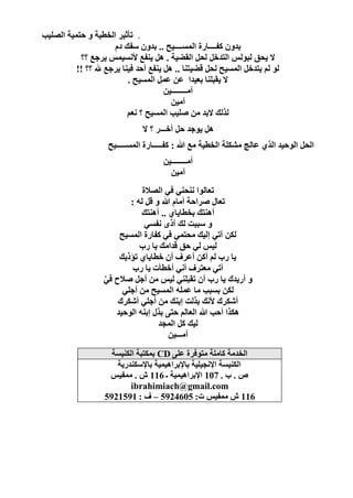 ‫. رأص١و اٌقط١خ ٚ ؽزّ١خ اٌٍٖ١ت‬
                      ‫ثلْٚ وفــــبهح اٌَّــــ١ؼ .. ثلْٚ ٍفه كَ‬
           ‫ال ٠ؾك ٌجٌٌٛ اٌزلفً ٌؾً اٌمٚ١خ . ً٘ ٠ٕفغ ٤َٔ١ٌّ ٠وعغ ؟؟‬
          ‫ٌٛ ٌُ ٠زلفً اٌَّ١ؼ ٌؾً لٚ١زٕب .. ً٘ ٠ٕفغ أؽل ف١ٕب ٠وعغ هلل ؟؟ !!‬
                           ‫ال ٠مجٍٕب ثؼ١لا ػٓ ػًّ اٌَّ١ؼ .‬
                                       ‫آِــــــــ١ٓ‬
                                         ‫آِ١ٓ‬
                           ‫ٌنٌه الثل ِٓ ٍٕ١ت اٌَّ١ؼ ؟ ٔؼُ‬
                               ‫ً٘ ٠ٛعل ؽً أفـــو ؟ ال‬
                    ‫اٌؾً اٌٛؽ١ل اٌنٞ ػبٌظ ِْىٍخ اٌقط١خ ِغ هللا : وفـــــبهح اٌَّـــــ١ؼ‬
                                     ‫آِــــــــ١ٓ‬
                                       ‫آِ١ٓ‬
                              ‫رؼبٌٛا ٕٔؾٕٟ فٟ اٌٖالح‬
                          ‫رؼبي ٕواؽخ أِبَ هللا ٚ لً ٌٗ :‬
                              ‫إٔ٘زه ثقطب٠بٞ .. إٔ٘زه‬
                               ‫ٚ ٍججذ ٌه آمٜ ٔفَٟ‬
                       ‫ٌىٓ آرٟ ئٌ١ه ِؾزّٟ فٟ وفبهح اٌَّ١ؼ‬
                             ‫ٌ١ٌ ٌٟ ؽك للاِه ٠ب هة‬
                       ‫٠ب هة ٌُ أوٓ أػوف أْ فطب٠بٞ رإم٠ه‬
                           ‫آرٟ ِؼزوف أٟٔ أفطأد ٠ب هة‬
                   ‫ٚ أه٠لن ٠ب هة أْ رمجٍٕٟ ٌ١ٌ ِٓ أعً ٕالػ فٟ‬
                   ‫َّ‬
                        ‫ٌىٓ ثَجت ِب ػٍّٗ اٌَّ١ؼ ِٓ أعٍٟ‬
                       ‫أّىون ٤ٔه ثنٌذ ئثٕه ِٓ أعٍٟ أّىون‬
                      ‫٘ىنا أؽت هللا اٌؼبٌُ ؽزٝ ثني ئثٕٗ اٌٛؽ١ل‬
                                   ‫ٌ١ه وً اٌّغل‬
                                       ‫آِـــ١ٓ‬
                     ‫اٌقلِخ وبٍِخ ِزٛفوح ػٍٝ ‪ CD‬ثّىزجخ اٌىٕ١َخ‬
                      ‫اٌىٕ١َخ اإلٔغ١ٍ١خ ثبإلثوا٘١ّ١خ ثبإلٍىٕله٠خ‬
                    ‫ٓ . ة . 701 اإلثوا٘١ّ١خ ـ 611 ُ . ِّف١ٌ‬
                           ‫‪ibrahimiach@gmail.com‬‬
                   ‫611 ُ ِّف١ٌ د: 5064295 – ف : 1951295‬




                                                                                 ‫61‬
 