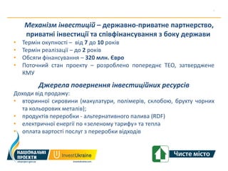 Механізм інвестицій – державно-приватне партнерство,
    приватні інвестиції та співфінансування з боку держави
•   Термін окупності – від 7 до 10 років
•   Термін реалізації – до 2 років
•   Обсяги фінансування – 320 млн. Євро
•   Поточний стан проекту – розроблено попереднє ТЕО, затверджене
    КМУ
         Джерела повернення інвестиційних ресурсів
Доходи від продажу:
• вторинної сировини (макулатури, полімерів, склобою, брухту чорних
  та кольорових металів);
• продуктів переробки - альтернативного палива (RDF)
• електричної енергії по «зеленому тарифу» та тепла
• оплата вартості послуг з переробки відходів
 