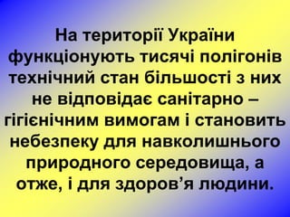 На території України
 функціонують тисячі полігонів
 технічний стан більшості з них
    не відповідає санітарно –
гігієнічним вимогам і становить
 небезпеку для навколишнього
   природного середовища, а
  отже, і для здоров’я людини.
 