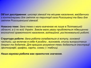 Об’єкт дослідження: школярі гімназії та місцеве населення, майданчики
з контейнерами для сміття на території села Розсошенці та баки для
сміття Розсошенської гімназії.

Новизна теми: дана тема є мало вивченою не лише в Полтавській
області, а й по всій Україні. Зовсім мало уваги приділяється підвищенню
екологічної грамотності населення, агітаційної, роз’яснювальній роботі.

Структура роботи: дана робота складається зі вступу, основної
частини, що включає в себе 4 розділи , висновків, списку використаних
джерел та додатків. Для кращого розуміння теми додаються ілюстрації
(фотографії, графіки, карти, схеми ) і таблиці.

Наша наукова робота має практичне значення.
 