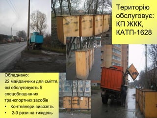Територію
                            обслуговує:
                            КП ЖКК,
                            КАТП-1628




Обладнано:
22 майданчики для сміття,
які обслуговують 5
спецобладнаних
транспортних засобів
• Контейнери вивозять
• 2-3 рази на тиждень
 