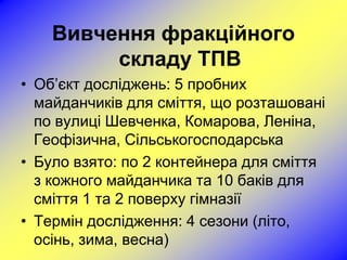 Вивчення фракційного
         складу ТПВ
• Об’єкт досліджень: 5 пробних
  майданчиків для сміття, що розташовані
  по вулиці Шевченка, Комарова, Леніна,
  Геофізична, Сільськогосподарська
• Було взято: по 2 контейнера для сміття
  з кожного майданчика та 10 баків для
  сміття 1 та 2 поверху гімназії
• Термін дослідження: 4 сезони (літо,
  осінь, зима, весна)
 