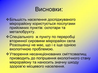 Висновки:
Більшість населення досліджуваного
 мікрорайону користується послугами
 прийомних пунктів: склотари та
 металобрухту.
Спеціального ж пункту по переробці
 вторинної сировини мікрорайон села
 Розсошенці не має, що і є іще однією
 екологічною проблемою.
Утворення несанкціонованих сміттєзвалищ
 призводить до погіршення екологічного стану
 мікрорайону та наносить значну шкоду
 здоров’ю місцевого населення.
 
