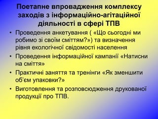 Поетапне впровадження комплексу
  заходів з інформаційно-агітаційної
       діяльності в сфері ТПВ
• Проведення анкетування ( «Що сьогодні ми
  робимо зі своїм сміттям?») та визначення
  рівня екологічної свідомості населення
• Проведення інформаційної кампанії «Натисни
  на сміття»
• Практичні заняття та тренінги «Як зменшити
  об’єм упаковки?»
• Виготовлення та розповсюдження друкованої
  продукції про ТПВ.
 