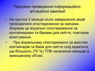 Підсумки проведення інформаційно-
            агітаційної кампанії

• На протязі 2 місяців після завершення акцій
  проводилися спостереження за змінами.
  Зокрема це візуальні спостереження за
  контейнерами та баками для сміття, повторне
  анкетування.
•   При візуальному спостереженні за вмістом
  контейнерів та баків для сміття слід відмітити,
  що більшість (70 %) ТПВ населення викидає в
  зменшеному об’ємі.
 