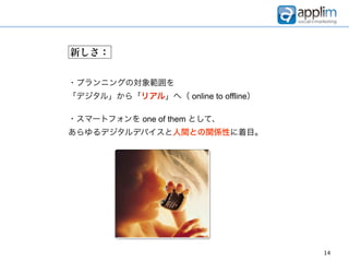 新しさ：


・プランニングの対象範囲を
「デジタル」から「リアル」へ（ online to offline）

・スマートフォンを one of them として、
あらゆるデジタルデバイスと人間との関係性に着目。




                                     14
 