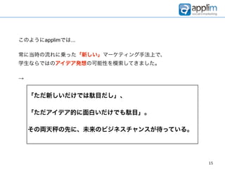 このようにapplimでは...

常に当時の流れに乗った「新しい」マーケティング手法上で、
学生ならではのアイデア発想の可能性を模索してきました。

→


    「ただ新しいだけでは駄目だし」、

    「ただアイデア的に面白いだけでも駄目」。

    その両天   の先に、未来のビジネスチャンスが待っている。




                                    15
 
