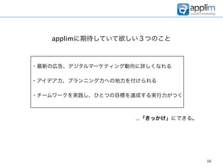 applimに期待していて欲しい３つのこと



・最新の広告、デジタルマーケティング動向に詳しくなれる

・アイデア力、プランニング力への地力を付けられる

・チームワークを実践し、ひとつの目標を達成する実行力がつく



                    ...『きっかけ』にできる。




                                     16
 