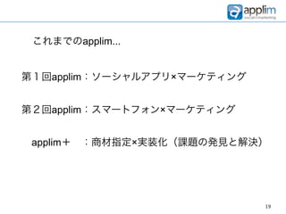 これまでのapplim...


第１回applim：ソーシャルアプリ×マーケティング


第２回applim：スマートフォン×マーケティング


 applim＋ ：商材指定×実装化（課題の発見と解決）




                             19
 