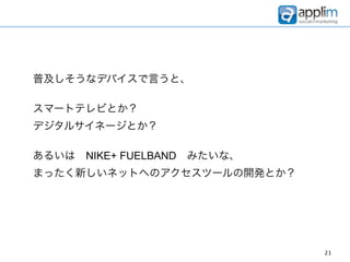 普及しそうなデバイスで言うと、

スマートテレビとか？
デジタルサイネージとか？

あるいは NIKE+ FUELBAND みたいな、
まったく新しいネットへのアクセスツールの開発とか？




                            21
 