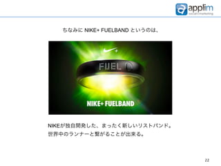 ちなみに NIKE+ FUELBAND というのは、




NIKEが独自開発した、まったく新しいリストバンド。
世界中のランナーと繋がることが出来る。



                               22
 