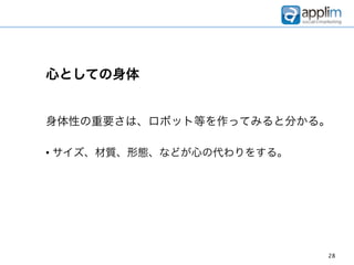 心としての身体


身体性の重要さは、ロボット等を作ってみると分かる。

• サイズ、材質、形態、などが心の代わりをする。




                           28
 
