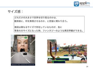 サイズ感：
  どれだけの大きさで世界を切り取るのかは、
  観測者に、何を無視させるのか、と密接に関わり合う。

  普段は異なるサイズで存在しているものが、急に
  等身大のサイズになった時、ファンタジーのような異世界観ができる。




                                     29
 