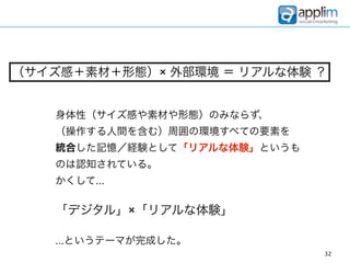 （サイズ感＋素材＋形態）× 外部環境 ＝ リアルな体験 ？


   身体性（サイズ感や素材や形態）のみならず、
   （操作する人間を含む）周囲の環境すべての要素を
   統合した記憶／経験として「リアルな体験」というも
   のは認知されている。
   かくして...

   「デジタル」×「リアルな体験」

   ...というテーマが完成した。
                              32
 
