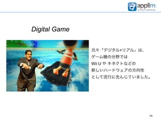 Digital Game


               元々「デジタル×リアル」は、
               ゲーム機の分野では
               Wii U や キネクトなどの
               新しいハードウェアの方向性
               として流行に先んじていました。




                                 34
 