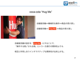 coca-cola “Hug Me”



              自動販売機>>機械的な操作>>商品の受け渡し

              自動販売機>> HUG Me >>商品の受け渡し
                      Hug ME




自動販売機の設計を「Hug Me 」にすることで、
          Hug
「操作する側／される側」という一方通行の関係性よりも

相互に作用し合うインタラクティブな関係性が出来上がる。


                                         37
 