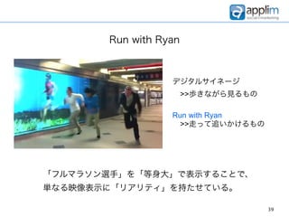 Run with Ryan



                  デジタルサイネージ
                   >>歩きながら見るもの

                  Run with Ryan
                   >>走って追いかけるもの




「フルマラソン選手」を「等身大」で表示することで、
単なる映像表示に「リアリティ」を持たせている。

                                  39
 