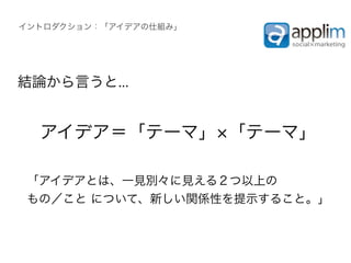 イントロダクション：「アイデアの仕組み」




結論から言うと...


  アイデア＝「テーマ」 「テーマ」

 「アイデアとは、一見別々に見える２つ以上の
 もの／こと について、新しい関係性を提示すること。」
 