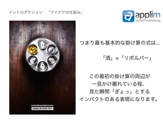 イントロダクション：「アイデアの仕組み」




                  つまり最も基本的な掛け算の式は...


                          「酒」 「リボルバー」


                    この最初の掛け算の両辺が
                     一見かけ離れている程、
                    見た瞬間「ぎょっ」とする
                  インパクトのある表現になります。
 