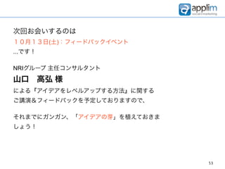 次回お会いするのは
１０月１３日(土)：フィードバックイベント
...です！

NRIグループ 主任コンサルタント
山口 高弘 様
による『アイデアをレベルアップする方法』に関する
ご講演＆フィードバックを予定しておりますので、

それまでにガンガン、「アイデアの芽」を植えておきま
しょう！




                            53
 