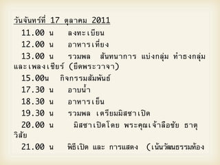 วันจันทรOที่ 17 ตุลาคม 2011

 11.00 น
 
 ลงทะเบียน

 12.00 น
 
 อาหารเที่ยง

 13.00 น
 
 รวมพล สันทนาการ แบ2งกลุ2ม ทําธงกลุ2ม
และเพลงเชียรO (ยึดพระวาจา)

 15.00น

 กิจกรรมสัมพันธO

 17.30 น
 
 อาบน้ํา

 18.30 น
 
 อาหารเย็น

 19.30 น
 
 รวมพล เตรียมมิสซาเปWด

 20.00 น
      มิสซาเปWดโดย พระคุณเจ5าลือชัย ธาตุ
วิสัย
  21.00 น
 
 พิธีเปWด และ การแสดง   (เน5นวัฒนธรรมท5อง
 