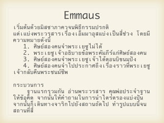Emmaus
เริ่มต5นด5วยมิสซาภาควจนพิธีกรรมปรกติ
แต2เแบ2งพระวรสารเรื่องเอ็มมาอุสแบ2งเปCนสี่ช2วง โดยมี
ความหมายดังนี้
     1. ศิษยOสองคนจําพระเยซูไม2ได5
     2. พระเยซูเจ5าอธิบายข5อพระคัมภีรOแก2ศิษยOสองคน
     3. ศิษยOสองคนจําพระเยซูเจ5าได5ตอนบิขนมปZง
     4. ศิษยOสองคนจําไปประกาศถึงเรื่องราวที่พระเยซู
เจ5ากลับคืนพระชนมOชีพ

กระบวนการ
      ฐานแรกรวมกัน อ2านพระวรสาร คุณพ2อประจําฐาน
ให5ข5อคิด จากนั้นให5คําถามในการนําไตร2ตรองแบ2งปZน
จากนั้นก็เดินทางจาริกไปยังสถานถัดไป ทํารูปแบบนี้จน
สถานที่สี่
 
