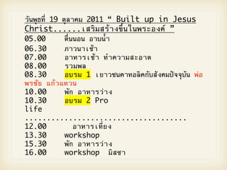 วันพุธที่ 19 ตุลาคม 2011 “ Built up in Jesus
Christ......เสริมสร5างขึ้นในพระองคO ”
05.00
 
 ตื่นนอน อาบน้ํา
       
06.30
 
 ภาวนาเช5า
       
07.00 
 
 อาหารเช5า ทําความสะอาด
08.00
 
 รวมพล
       
08.30
 
 อบรม 1 เยาวชนคาทอลิคกับสังคมปZจจุบัน พ2อ
       
พรชัย แก5วแหวน
10.00
 
 พัก อาหารว2าง
       
10.30
 
 อบรม 2 Pro
       
life
.....................................
12.00 
 
 
 อาหารเที่ยง
13.30
 
 workshop
       
15.30
 
 พัก อาหารว2าง
       
16.00
 
 workshop มิสซา
       
 