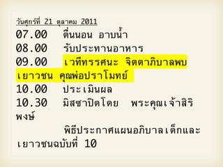 วันศุกรOที่ 21 ตุลาคม 2011
07.00 
 ตื่นนอน อาบน้ํา
       
08.00
 
 รับประทานอาหาร
     
09.00
 
 เวทีทรรศนะ จิตตาภิบาลพบ
     
เยาวชน คุณพ2อปราโมทยO
10.00
 
 ประเมินผล
     
10.30
 
 มิสซาปWดโดย พระคุณเจ5าสิริ
     
พงษO



      พิธีประกาศแผนอภิบาลเด็กและ
เยาวชนฉบับที่ 10
 