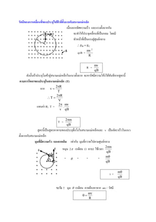 รัศมีของการเคลือนที่ของประกุไฟฟาทีต้ ังฉากกับสนามแม่ เหล็ก
               ่               ้ ่
                                        เนื่องจากทิศความเร็ ว และแรงตั้งฉากกัน
                                               จะทาให้ประจุเคลื่อนที่เป็ นกลม โดยมี
                                               ทาหน้าที่เป็ นแรงสู่ ศูนย์กลาง
                                                   FB  FC
                                                          mv 2
                                                  qvB =
                                                           R

                                                                    mv
                                                          R =
                                                                    qB
    ดังนั้นถ้าประจุวงเข้าสู่ สนามแม่เหล็กในแนวตั้งฉาก จะหารัศมีความโค้งได้ทนทีจากสู ตรนี้
                    ิ่                                                     ั
คาบการโคกรของประกุในสนามแม่ เหล็ก (T)
                             2R
                  จาก     v
                              T
                             2R
                       T 
                              V
                               2 mv
               แทนค่า R; T =      .
                                v qB


                                       2m
                                 T =
                                        qB
               สู ตรนี้เป็ นสู ตรหาคาบของประจุซ่ ึ งวิงในสนามแม่เหล็กและ v เป็ นอัตราเร็ วในแนว
                                                      ่
ตั้งฉากกับสนามแม่เหล็ก
             มุมทีมีความเร็ ว เบนกากเดิม เท่ากับ มุมที่กวาดไปตามศูนย์กลาง
                   ่
                                                                          2m
                                     หมุน 2  เรเดียน (1 คาบ) ใช้เวลา
                                                                           qB
                                                                          m
                                       "         "       "          "
                                                                          qB


                                                                                      m
                                                                             t=
                                                                                      qB


                               ระวัง ! มุม      เรเดียน อาจต้องหาจาก arc / รัศมี
                                                              arc
                                                       
                                                               R
 