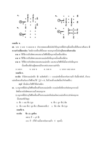 เฉลยข้ อ ข.
60. นาย ก นาย ข และนาย ค ทาการทดลองเพื่อบังคับให้อนุภาคที่มีประจุซ่ ึงเคลื่อนที่เป็ นแนวเส้นตรง มี
              ่                                 ั                        ่
ความเร็วเปลียนแปลง โดยมีการเคลื่อนที่ท้ งหมด ของอนุ ภาคนั้นยังอยูในแนวเส้ นตรงเดิม
    นาย ก ใช้วธีการปรับทิศทางของสนามไฟฟ้ าที่มีอนุ ภาคนั้นเคลื่อนที่ผาน
                    ิ                                                        ่
    นาย ข ใช้วธีการปรับทิศทางของสนามแม่เหล็กที่อนุภาคนั้นเคลื่อนที่ผาน
                      ิ                                                        ่
    นาย ค ใช้วธีการปรับทิศทางของสนามแม่เหล็ก และสนามไฟฟ้ าซึ่ งตั้งฉากกับที่อนุภาค
                        ิ
                                 ่ ้
                นั้นเคลื่อนที่ผานผูทดลองมีโอกาสประสบความสาเร็ จ
     ก. นาย ก                 ข. นาย ข            ค. นาย ค            ง. นาย ก และ นาย ค
     เฉลยข้ อ ก.
                                         
    แนวคิด ถ้ามีสนามแม่เหล็ก B จะผิดทันที (  แรงแม่เหล็กตั้งฉากกับความเร็ ว จึงเลี้ยวทันที , ถ้าแรง
แม่เหล็กตรงข้ามกับแรงไฟฟ้ าจะได้  F  0 , จึงเร็ วคงที่ และผิดเงื่อนไขโจทย์อีก )
          สรุ ป ต้องมีแรงไฟฟ้ าได้อย่างเดียว
61. 1. อนุภาคที่มีประจุไฟฟ้ าเคลื่อนทีในสนามแม่เหล็ก แรงแม่เหล็กที่กระทาต่ออนุ ภาค จะมี
      ทิศตั้งฉากกับทิศของความเร็ วของอนุภาค
     2. อนุภาคที่มีประจุไฟฟ้ าเคลื่อนที่ในสนามแม่เหล็กย่อมเกิดแรงแม่เหล็กกระทาต่ออนุภาค
       นั้นเสมอข้อใดถูก
      ก. ข้อ 1 และ ข้อ 2 ถูก                              ข. ข้อ 1 ถูก ข้อ 2 ผิด
      ค. ข้อ 1 และ ข้อ 2 ถูก ข้อ 1 เป็ นผลจากข้อ 2 ง. ข้อ 1 ผิด ข้อ 2 ถูก
      เฉลยข้ อ ข.
      แนวคิด ข้ อ (1) ถูกต้ อง
                                       
                          เพราะ F = q v B
                                                              
                          แรง F = ที่ได้ จะตั้งฉากกับความเร็ ว v ทุกครั้ง
 