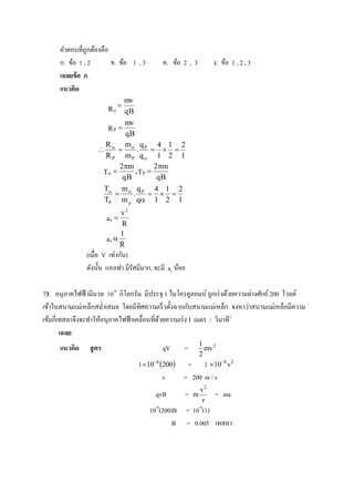 คาตอบที่ถูกต้องคือ
      ก. ข้อ 1 , 2       ข. ข้อ 1 , 3       ค. ข้อ 2 , 3             ง. ข้อ 1 , 2 , 3
      เฉลยข้ อ ก.
      แนวคิด
                           mv
                         
                     R  qB
                            mv
                     RP 
                            qB
                    R       m q        4 1 2
                      . P   
                     R P mP q 1 2 1
                          2m         2m
                    T        , TP 
                           qB          qB
                    T m  q P 4 1 2
                             .       
                    TP m P q 1 2 1
                             v2
                        ac 
                             R
                             1
                        ac 
                             R
               (เมื่อ V เท่ากัน)
               ดังนั้น แอลฟา มีรัศมีมาก, จะมี ac น้อย

73. อนุภาคไฟฟ้ ามีมวล 10-8 กิโลกรัม มีประจุ 1 ไมโครคูลอมบ์ ถูกเร่ งด้วยความต่างศักย์ 200 โวลต์
เข้าในสนามแม่เหล็กสม่าเสมอ โดยมีทิศความเร็ วตั้งฉากกับสนามแม่เหล็ก จงหาว่าสนามแม่เหล็กมีความ
เข้มกี่เทสลาจึงจะทาให้อนุภาคไฟฟ้ าเคลื่อนที่ดวยความเร่ ง I เมตร / วินาที2
                                             ้
        เฉลย
                                                                1
      แนวคิด    สู ตร                       qV      =             mv 2
                                                                2
                                   1  106 200 =               1  108 v2
                                             v    = 200 m / s
                                                                v2
                                         qvB            =   m        = ma
                                                                 r
                                        10-8(200)B = 10-8(1)
                                                 B = 0.005 เทสลา
 
