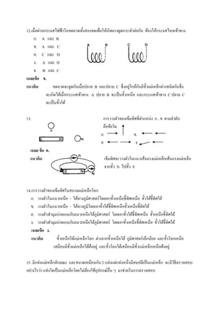 12.เมื่อผ่านกระเเสไฟฟ้ าในขดลวดทั้งสองขดเพื่อให้เกิดเเรงดูดกระทาต่อกัน ต้องให้กระเเสไหลเข้าทาง
     ก. A และ B
     ข. A และ C
     ค. C และ D
     ง. A และ D
     จ. B และ C
เฉลยข้ อ ข.
แนวคิด                                                        ่     ั ั
                 ขดลวดจะดูดกันเมื่อปลาย B เเละปลาย C ซึ่ งอยูใกล้กนมีข้ วเเม่เหล็กต่างชนิดกันซึ่ ง
             จะเกิดได้เมื่อกระแสเข้าทาง A ปลาย B จะเป็ นขั้วเหนื อ และกระแสเข้าทาง C ปลาย C
             จะเป็ นขั้วใต้

13.                                           การวางตัวของเข็มทิศที่ตาแหน่ง ก , ข ตามลาดับ
                                              คือข้อใด
                                             ก.                ข.
                                             ค                   ง.
  เฉลย ข้ อ ค.
  แนวคิด                                       เข็มทิศจะวางตัวในแนวเส้นเเรงเเม่เหล็กเส้นแรงเเม่เหล็ก
                                               จากขั้ว N ไปขั้ว S



14.การวางตัวของเข็มทิศในสนามเเม่เหล็กโลก
   ก. วางตัวในแนวเหนือ - ใต้ทางภูมิศาสตร์ โดยเอาขั้วเหนือชี้ ทิศเหนื อ ขั้วใต้ช้ ีทิศใต้
   ข. วางตัวในแนวเหนือ - ใต้ทางภูมิโดยเอาขั้วใต้ชิ้ทิศเหนื อขั้วเหนื อชี้ทิศใต้
   ค. วางตัวทามุมบ่ายเบนกับเเนวเหนือใต้ภูมิศาสตร์ โดยเอาขั้วใต้ช้ ีทิศเหนื อ ขั้วเหนื อชี้ทิศใต้
   ง. วางตัวทามุมบ่ายเบนกับเเนวเหนือใต้ภูมิศาสตร์ โดยเอาขั้วเหนื อชี้ทิศเหนือ ขั้วใต้ช้ ีทิศใต้
   เฉลยข้ อ ง.
   แนวคิด        ขั้วเหนือใต้แม่เหล็กโลก ต่างจากขั้วเหนือใต้ ภูมิศาสตร์ เล็กน้อย เเละขั้วโลกเหนือ
               เสมือนมีข้ วเเม่เหล็กใต้ฝังอยู่ และขั้วโลกใต้เสมือนมีข้ วแม่เหล็กเหนื อฝังอยู่
                          ั                                            ั

15. มีแท่งแม่เหล็กลักษณะ และขนาดเหมือนกัน 2 แท่งแต่แท่งหนึ่ งมีสมบัติเป็ นแม่เหล็ก จะมีวิธีตรวจสอบ
อย่างไรว่า แท่งใดเป็ นแม่เหล็กโดยไม่ตองใช้อุปกรณ์อื่น ๆ มาช่วยในการตรวจสอบ
                                     ้
 