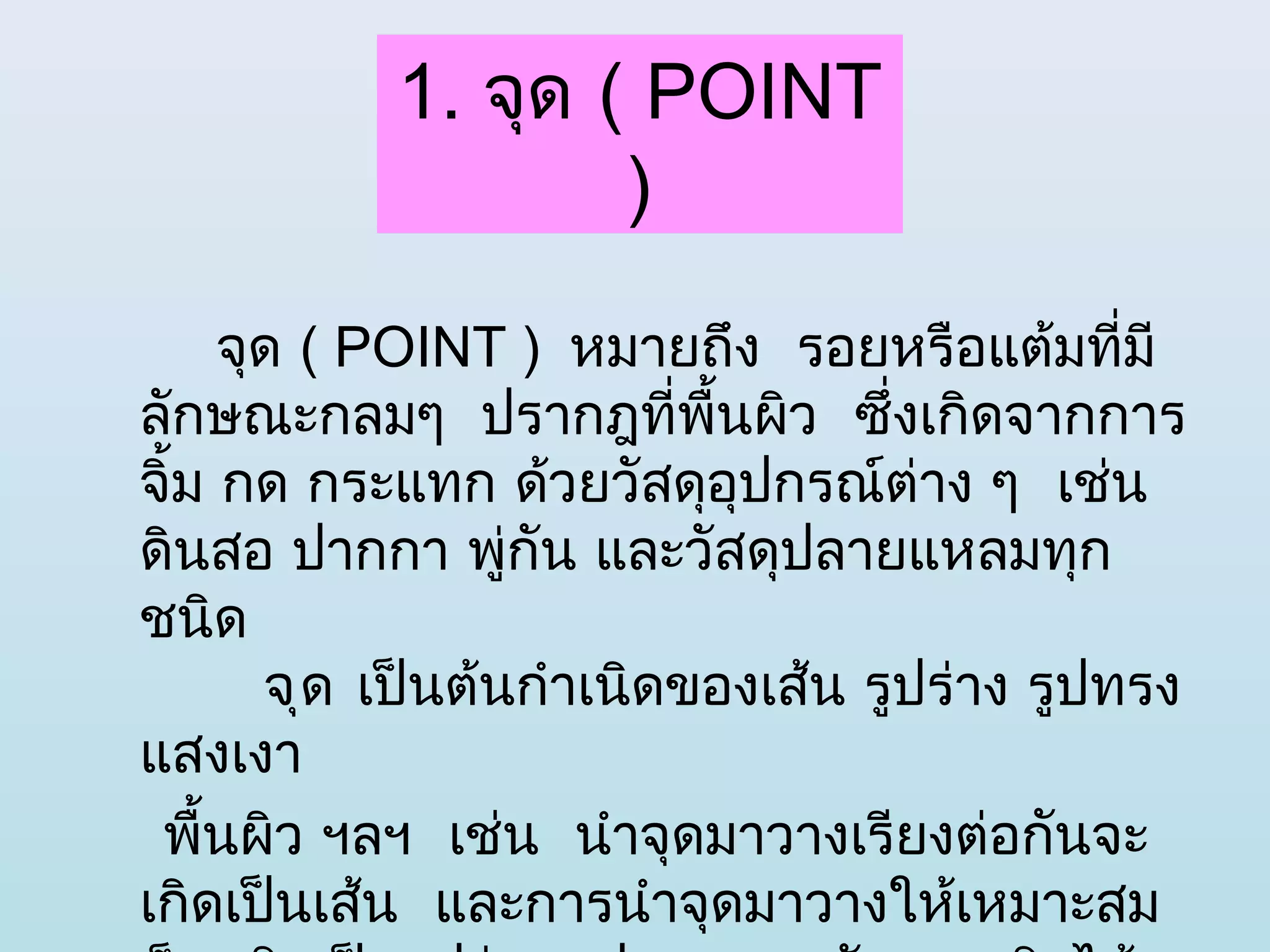 1. จุด ( POINT
                   )
     จุด ( POINT ) หมายถึง  รอยหรือแต้มที่มี
ลักษณะกลมๆ  ปรากฎที่พื้นผิว  ซึ่งเกิดจากการ
จิ้ม กด กระแทก ด้วยวัสดุอุปกรณ์ต่าง ๆ  เช่น
ดินสอ ปากกา พู่กัน และวัสดุปลายแหลมทุก
ชนิด 
       จุด เป็นต้นกำาเนิดของเส้น รูปร่าง รูปทรง
แสงเงา
 พื้นผิว ฯลฯ  เช่น  นำาจุดมาวางเรียงต่อกันจะ
เกิดเป็นเส้น  และการนำาจุดมาวางให้เหมาะสม 
 