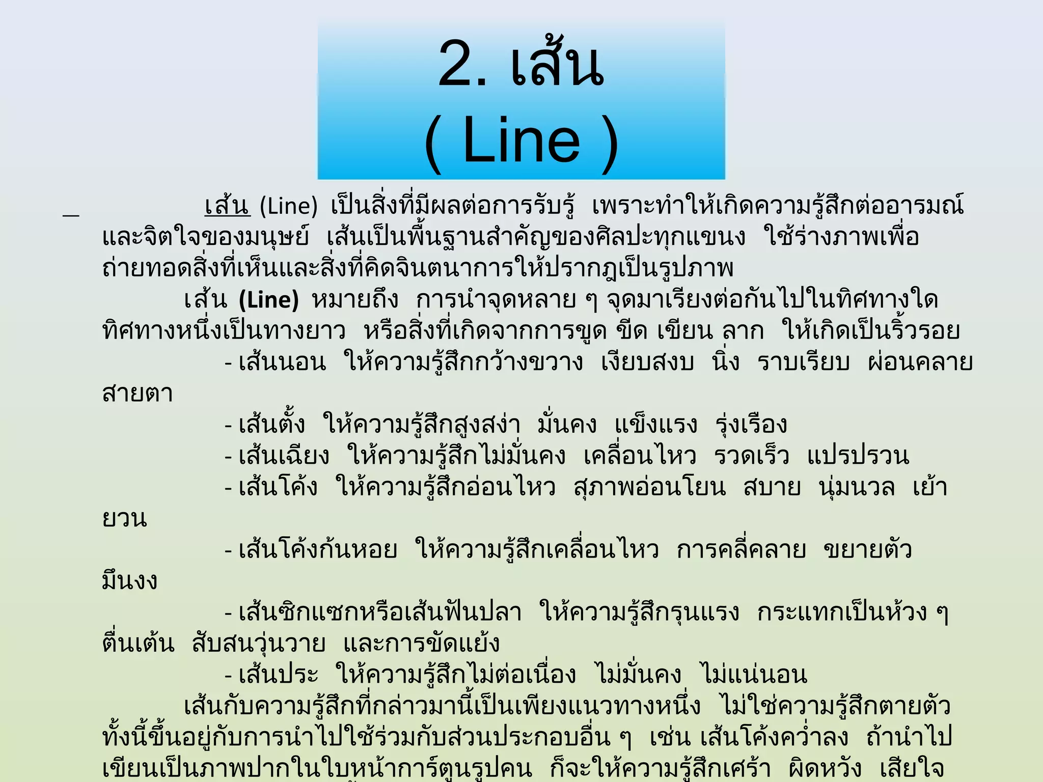 2. เส้น
                               ( Line )
             เส้น (Line) เป็นสิ่งที่มผลต่อการรับรู้  เพราะทำาให้เกิดความรู้สึกต่ออารมณ์
                                     ี
และจิตใจของมนุษย์  เส้นเป็นพื้นฐานสำาคัญของศิลปะทุกแขนง  ใช้ร่างภาพเพื่อ
ถ่ายทอดสิ่งทีเห็นและสิ่งทีคิดจินตนาการให้ปรากฎเป็นรูปภาพ 
                 ่             ่
          เส้น (Line) หมายถึง  การนำาจุดหลาย ๆ จุดมาเรียงต่อกันไปในทิศทางใด
ทิศทางหนึ่งเป็นทางยาว  หรือสิ่งทีเกิดจากการขูด ขีด เขียน ลาก  ให้เกิดเป็นริ้วรอย 
                                           ่
               - เส้นนอน  ให้ความรู้สึกกว้างขวาง  เงียบสงบ  นิ่ง  ราบเรียบ  ผ่อนคลาย
สายตา
               - เส้นตั้ง  ให้ความรู้สึกสูงสง่า  มันคง  แข็งแรง  รุ่งเรือง
                                                   ่
               - เส้นเฉียง  ให้ความรู้สึกไม่มนคง  เคลื่อนไหว  รวดเร็ว  แปรปรวน
                                               ั่
               - เส้นโค้ง  ให้ความรูสึกอ่อนไหว  สุภาพอ่อนโยน  สบาย  นุ่มนวล  เย้า
                                       ้
ยวน
               - เส้นโค้งก้นหอย  ให้ความรู้สึกเคลื่อนไหว  การคลี่คลาย  ขยายตัว 
มึนงง
               - เส้นซิกแซกหรือเส้นฟันปลา  ให้ความรู้สึกรุนแรง  กระแทกเป็นห้วง ๆ 
ตื่นเต้น  สับสนวุ่นวาย  และการขัดแย้ง
               - เส้นประ  ให้ความรูสึกไม่ต่อเนื่อง  ไม่มนคง  ไม่แน่นอน 
                                         ้               ั่
          เส้นกับความรู้สึกทีกล่าวมานี้เป็นเพียงแนวทางหนึ่ง  ไม่ใช่ความรู้สึกตายตัว 
                                 ่
ทังนี้ขึ้นอยู่กับการนำาไปใช้ร่วมกับส่วนประกอบอื่น ๆ  เช่น เส้นโค้งควำ่าลง  ถ้านำาไป
   ้
เขียนเป็นภาพปากในใบหน้าการ์ตูนรูปคน  ก็จะให้ความรู้สึกเศร้า  ผิดหวัง  เสียใจ 
 