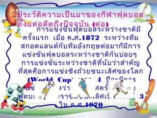 ประวัต ิค วำมเป็น มำของกีฬ ำฟุต บอล
ตั้ง แต่อ ดีต ถึง ปัจ จุบ น (ต่อ )
                          ั
        กำรแข่ง ขัน ฟุต บอลระหว่ำ งชำติม ี
 ครั้ง แรก เมื่อ ค.ศ.1872 ระหว่ำ งทีม
 สกอตแลนด์ก ับ ทีม อัง กฤษต่อ มำก็ม ก ำรี
 แข่ง ขัน ฟุต บอลระหว่ำ งชำติก ัน บ่อ ยๆ
 กำรแข่ง ขัน ระหว่ำ งชำติท ี่น บ ว่ำ สำำ คัญ
                                ั
ที่ส ด คือ กำรแข่ง ชิง ถ้ว ยชนะเลิศ ของโลก
     ุ
     (World Cup) ทุก ๆ 4 ปีจ ะมีก ำร
    แข่ง ขัน ระหว่ำ งประเทศครั้ง หนึง ทีม
                                     ่
ฟุต บอลของบรำซิล ชนะเลิศ เป็น ครั้ง ที่ 3
               ใน ค.ศ.1970
 
